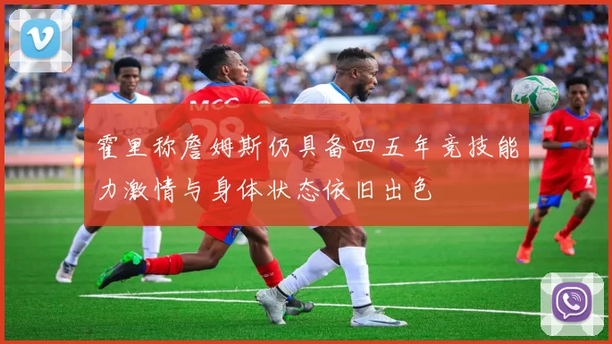 霍里称詹姆斯仍具备四五年竞技能力激情与身体状态依旧出色