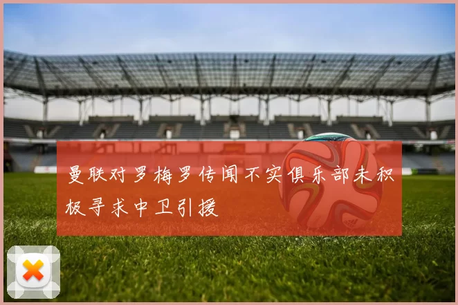 曼联对罗梅罗传闻不实俱乐部未积极寻求中卫引援