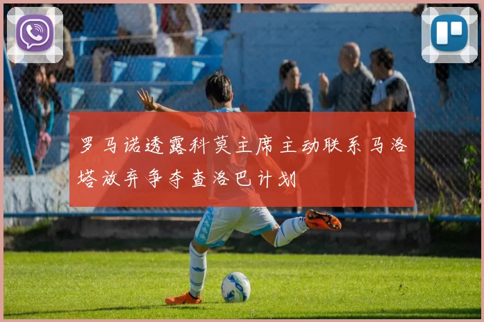 罗马诺透露科莫主席主动联系马洛塔放弃争夺查洛巴计划