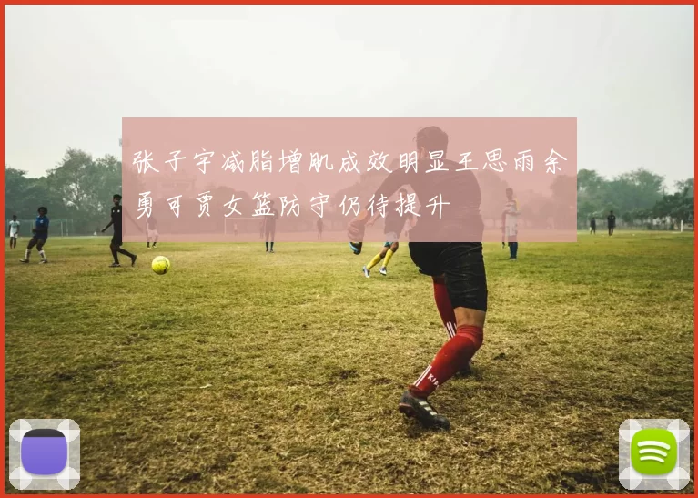 张子宇减脂增肌成效明显王思雨余勇可贾女篮防守仍待提升