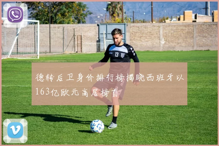 德转后卫身价排行榜揭晓西班牙以163亿欧元高居榜首