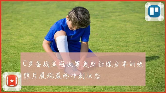 C罗备战亚冠决赛更新社媒分享训练照片展现最终冲刺状态