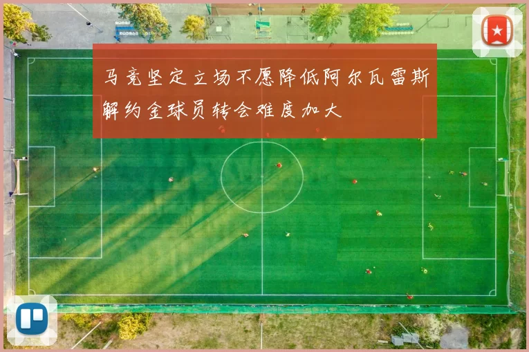 马竞坚定立场不愿降低阿尔瓦雷斯解约金球员转会难度加大