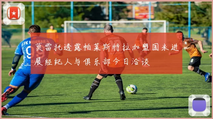 莫雷托透露帕莱斯特拉加盟国米进展经纪人与俱乐部今日洽谈