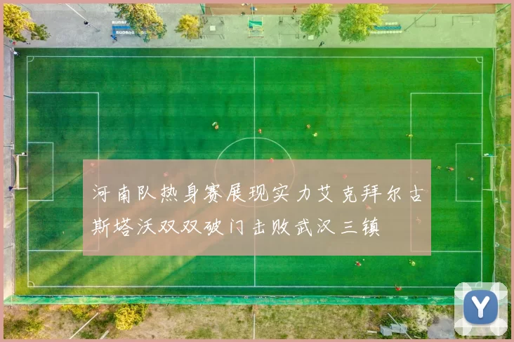 河南队热身赛展现实力艾克拜尔古斯塔沃双双破门击败武汉三镇