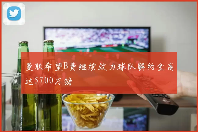曼联希望B费继续效力球队解约金高达5700万镑
