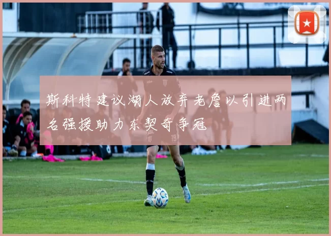 斯科特建议湖人放弃老詹以引进两名强援助力东契奇争冠