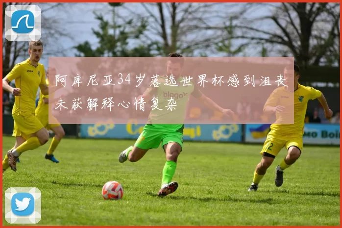 阿库尼亚34岁落选世界杯感到沮丧未获解释心情复杂