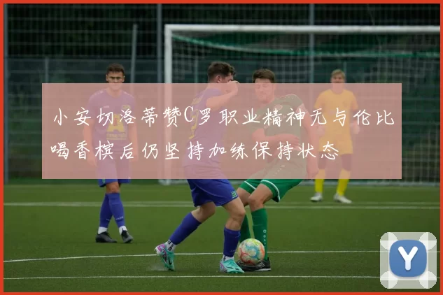 小安切洛蒂赞C罗职业精神无与伦比喝香槟后仍坚持加练保持状态