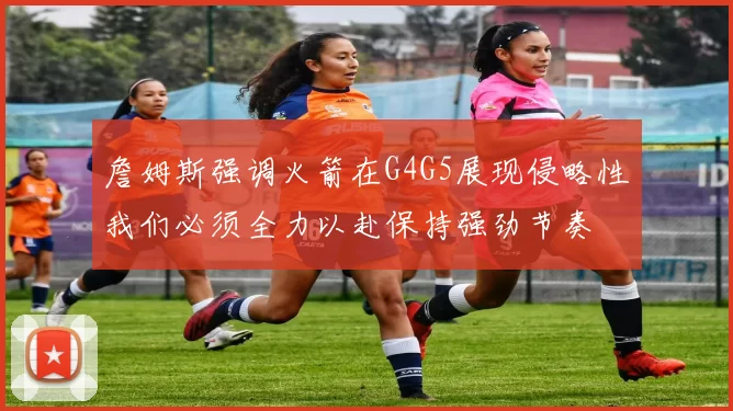 詹姆斯强调火箭在G4G5展现侵略性我们必须全力以赴保持强劲节奏