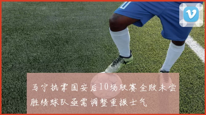 马宁执掌国安后10场联赛全败未尝胜绩球队亟需调整重振士气