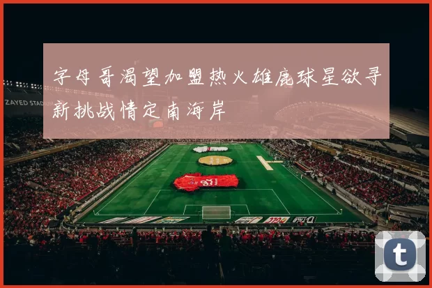 字母哥渴望加盟热火雄鹿球星欲寻新挑战情定南海岸