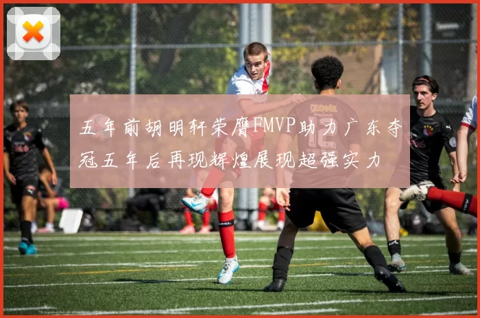 五年前胡明轩荣膺FMVP助力广东夺冠五年后再现辉煌展现超强实力