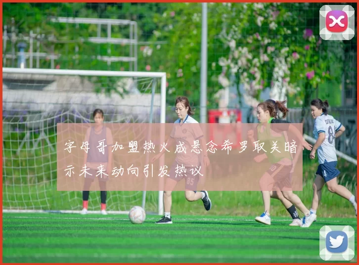 字母哥加盟热火成悬念希罗取关暗示未来动向引发热议