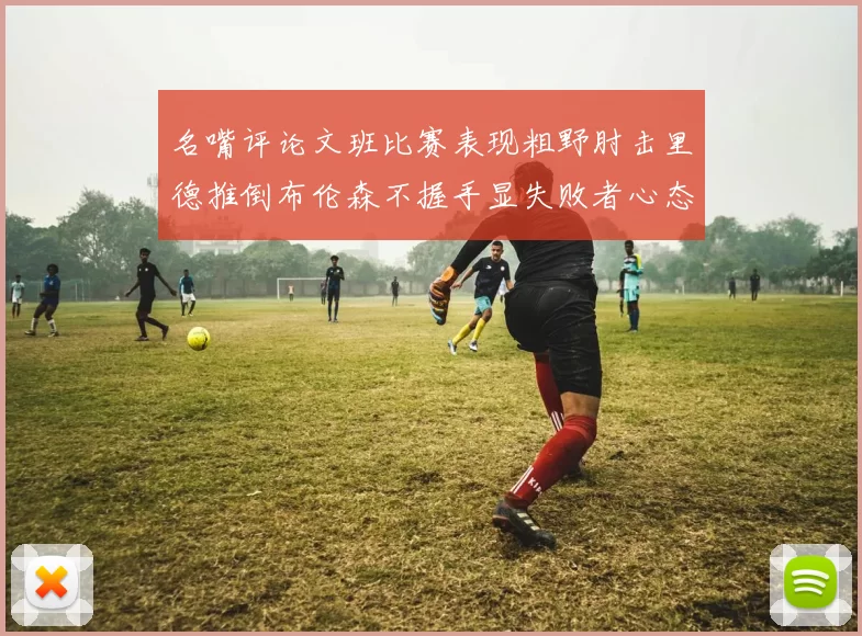 名嘴评论文班比赛表现粗野肘击里德推倒布伦森不握手显失败者心态