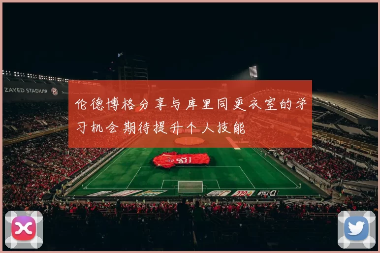 伦德博格分享与库里同更衣室的学习机会期待提升个人技能