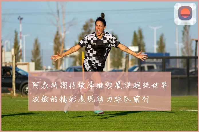 阿森纳期待埃泽继续展现超级世界波般的精彩表现助力球队前行