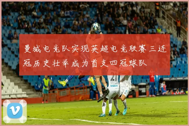 曼城电竞队实现英超电竞联赛三连冠历史壮举成为首支四冠球队